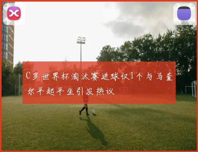 C罗世界杯淘汰赛进球仅1个与马奎尔平起平坐引发热议