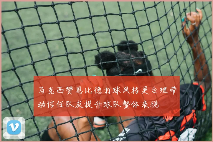 马克西赞恩比德打球风格更合理带动信任队友提升球队整体表现