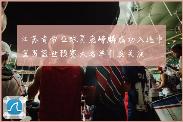 江苏肯帝亚球员庞峥麟成功入选中国男篮世预赛大名单引发关注