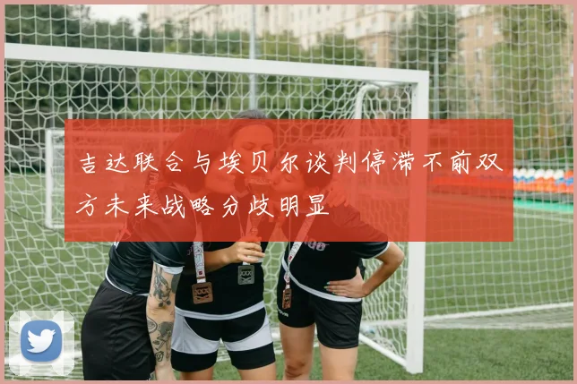 吉达联合与埃贝尔谈判停滞不前双方未来战略分歧明显