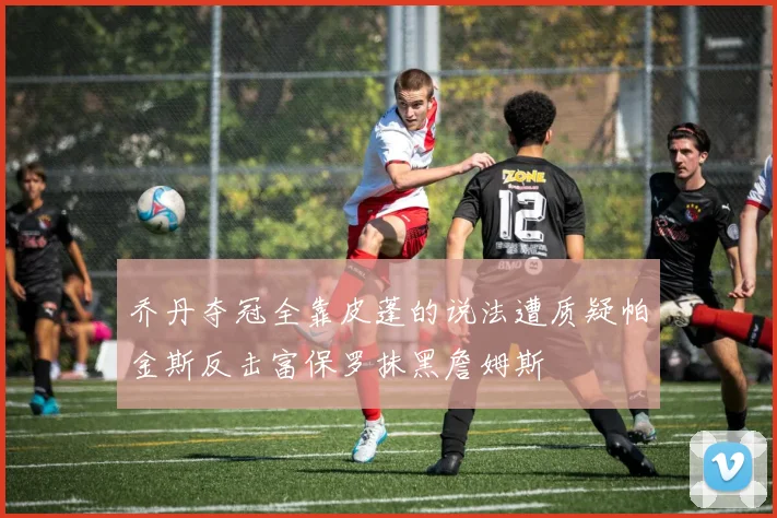 乔丹夺冠全靠皮蓬的说法遭质疑帕金斯反击富保罗抹黑詹姆斯