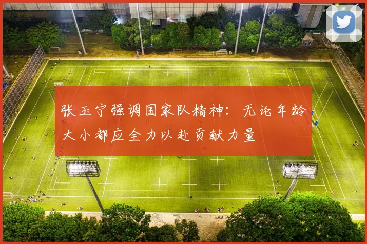 张玉宁强调国家队精神：无论年龄大小都应全力以赴贡献力量