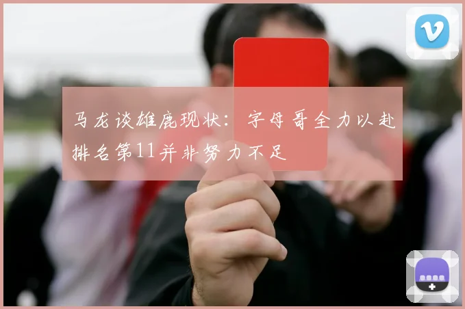 马龙谈雄鹿现状：字母哥全力以赴排名第11并非努力不足