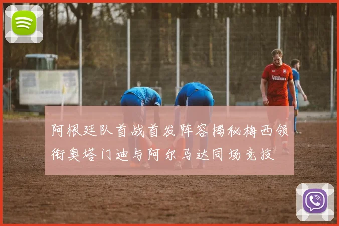 阿根廷队首战首发阵容揭秘梅西领衔奥塔门迪与阿尔马达同场竞技