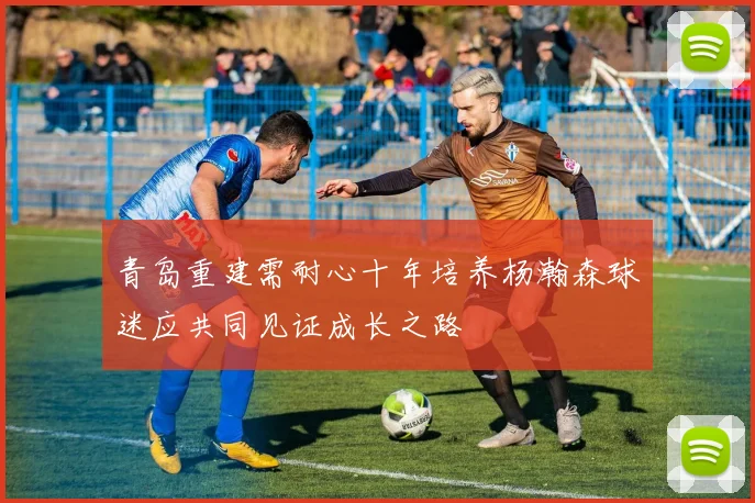 青岛重建需耐心十年培养杨瀚森球迷应共同见证成长之路