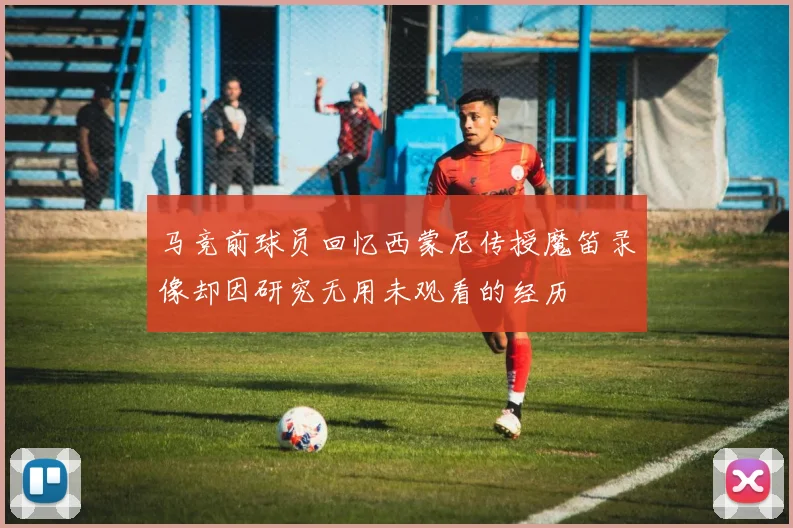马竞前球员回忆西蒙尼传授魔笛录像却因研究无用未观看的经历