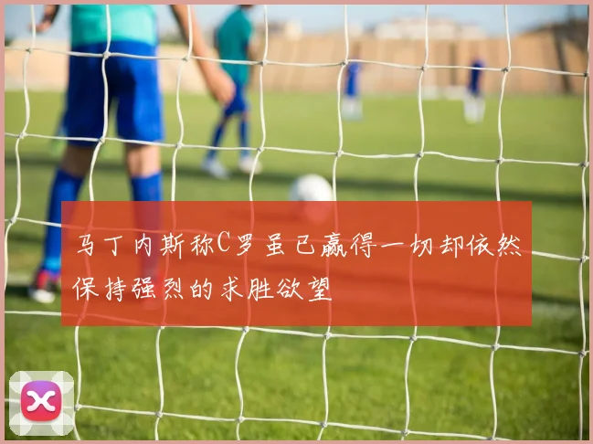马丁内斯称C罗虽已赢得一切却依然保持强烈的求胜欲望
