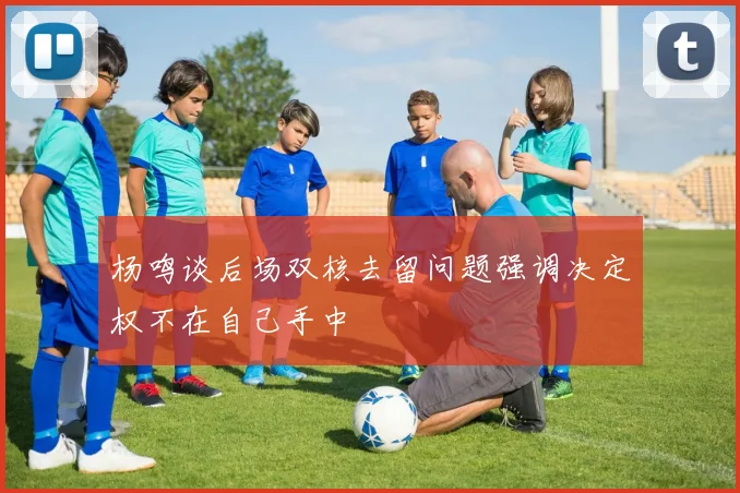 杨鸣谈后场双核去留问题强调决定权不在自己手中