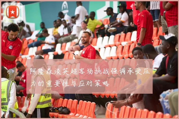 阿隆森谈英超客场挑战强调承受压力的重要性与应对策略
