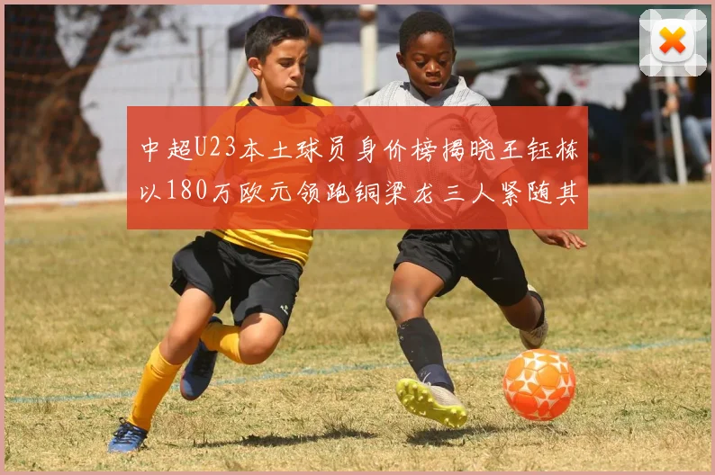 中超U23本土球员身价榜揭晓王钰栋以180万欧元领跑铜梁龙三人紧随其后