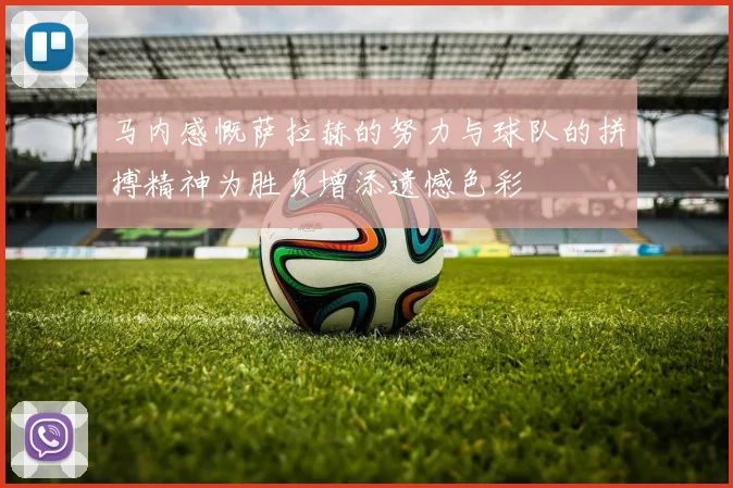 马内感慨萨拉赫的努力与球队的拼搏精神为胜负增添遗憾色彩