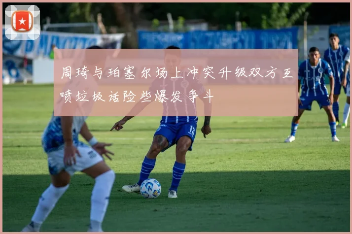 周琦与珀塞尔场上冲突升级双方互喷垃圾话险些爆发争斗