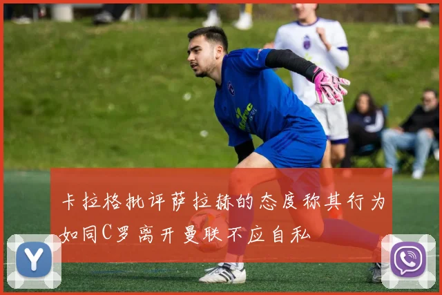 卡拉格批评萨拉赫的态度称其行为如同C罗离开曼联不应自私