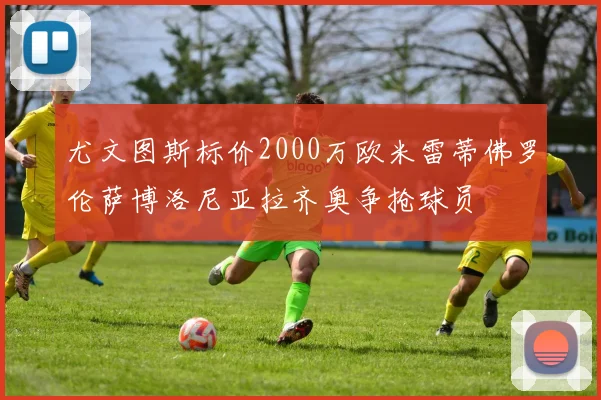 尤文图斯标价2000万欧米雷蒂佛罗伦萨博洛尼亚拉齐奥争抢球员