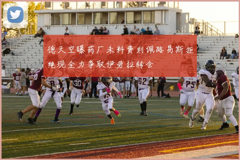 德天空曝药厂未料费利佩路易斯拒绝现全力争取伊劳拉转会