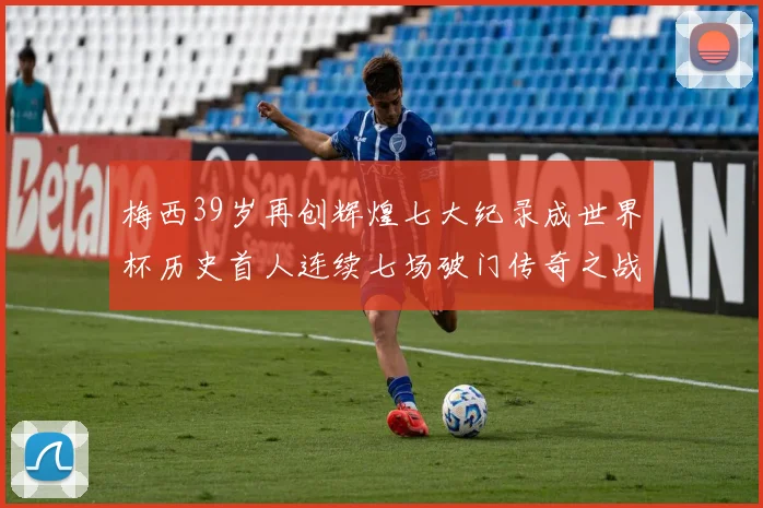 梅西39岁再创辉煌七大纪录成世界杯历史首人连续七场破门传奇之战
