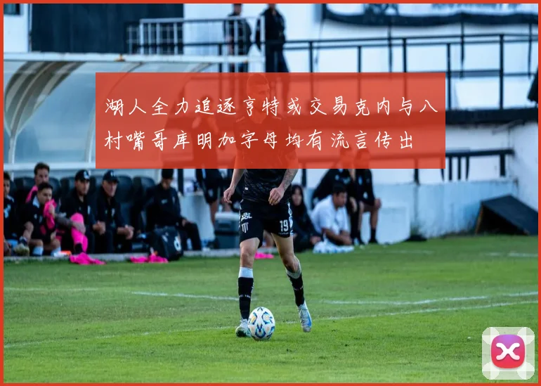 湖人全力追逐亨特或交易克内与八村嘴哥库明加字母均有流言传出