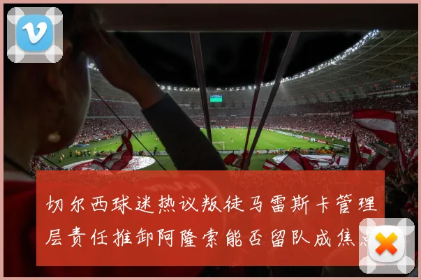 切尔西球迷热议叛徒马雷斯卡管理层责任推卸阿隆索能否留队成焦点