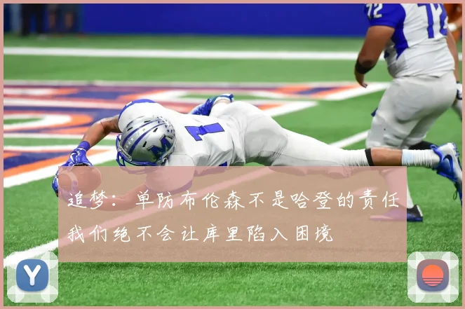 追梦：单防布伦森不是哈登的责任我们绝不会让库里陷入困境