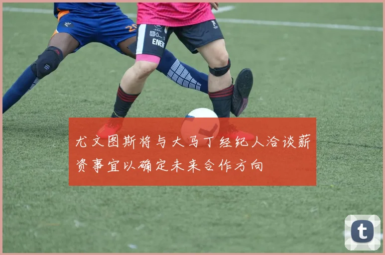 尤文图斯将与大马丁经纪人洽谈薪资事宜以确定未来合作方向
