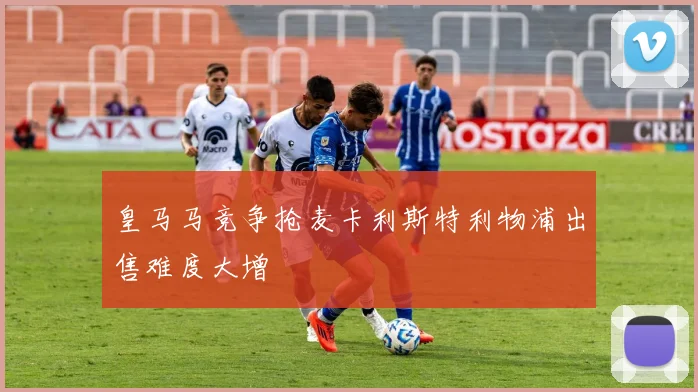 皇马马竞争抢麦卡利斯特利物浦出售难度大增