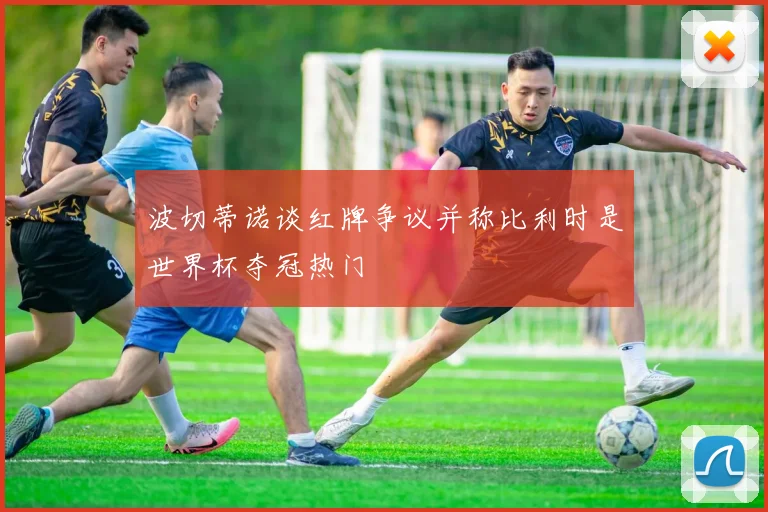 波切蒂诺谈红牌争议并称比利时是世界杯夺冠热门