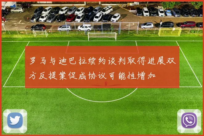 罗马与迪巴拉续约谈判取得进展双方反提案促成协议可能性增加