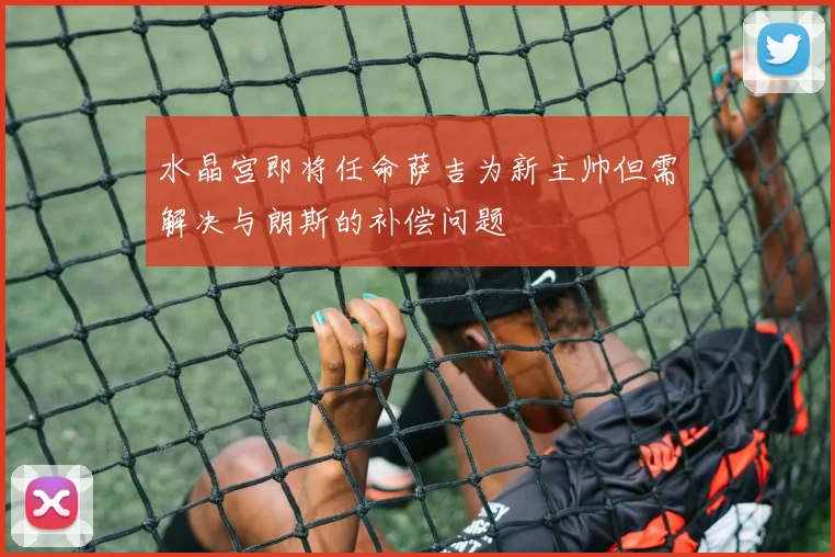 水晶宫即将任命萨吉为新主帅但需解决与朗斯的补偿问题