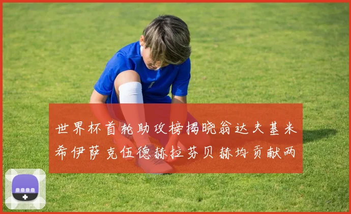 世界杯首轮助攻榜揭晓翁达夫基米希伊萨克伍德赫拉芬贝赫均贡献两次助攻